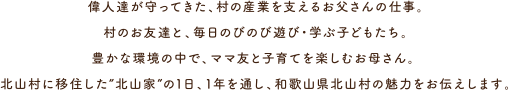 偉人達が守ってきた、村の産業を支えるお父さんの仕事。村のお友達と、毎日のびのび遊び・学ぶ子どもたち。豊かな環境の中で、ママ友と子育てを楽しむお母さん。 北山村に移住した”北山家”の1日、1年を通し、和歌山県北山村の魅力をお伝えします。